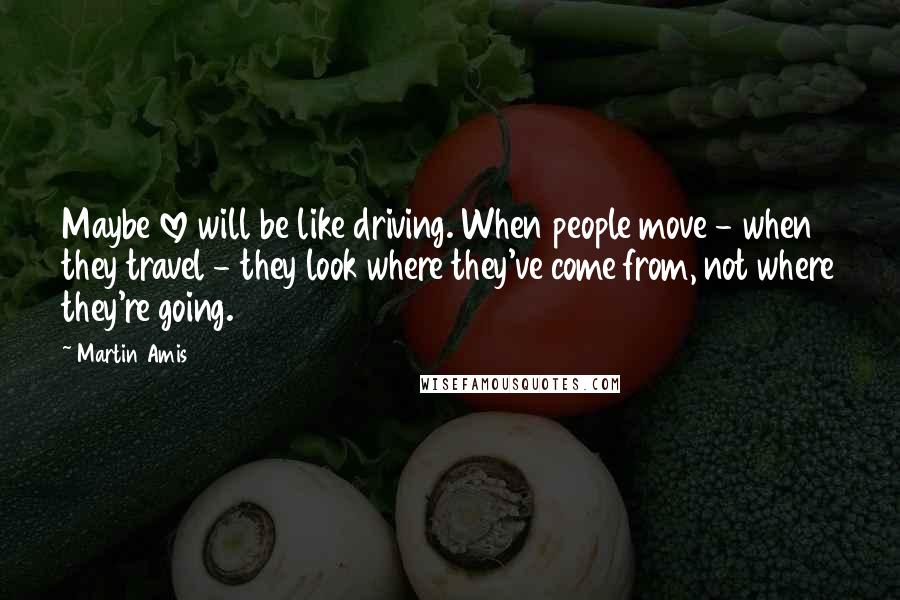 Martin Amis Quotes: Maybe love will be like driving. When people move - when they travel - they look where they've come from, not where they're going.