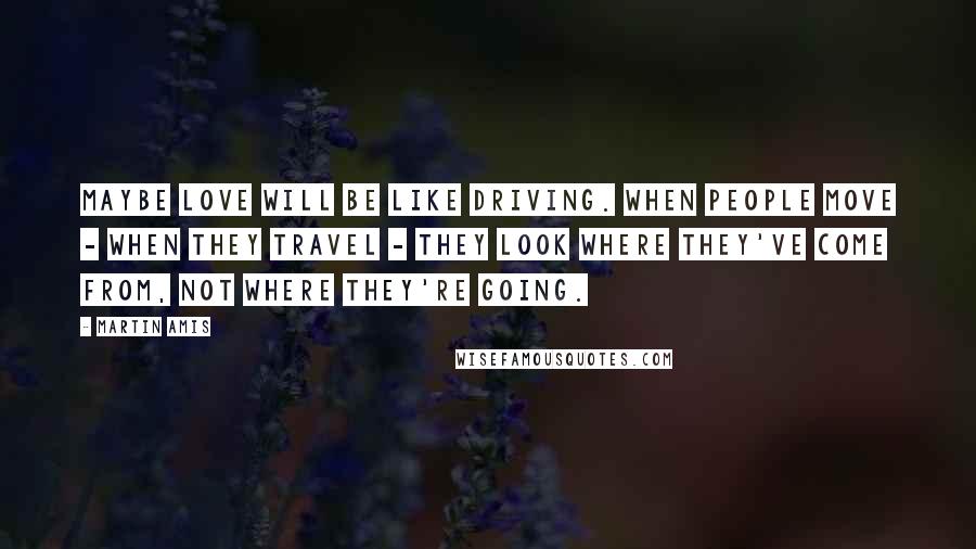 Martin Amis Quotes: Maybe love will be like driving. When people move - when they travel - they look where they've come from, not where they're going.
