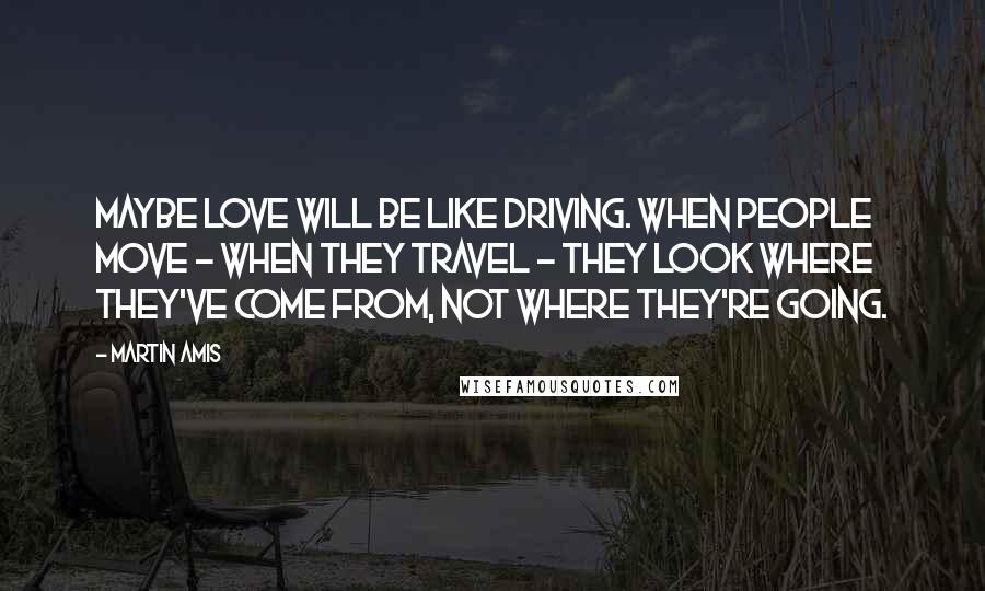 Martin Amis Quotes: Maybe love will be like driving. When people move - when they travel - they look where they've come from, not where they're going.