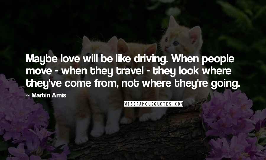 Martin Amis Quotes: Maybe love will be like driving. When people move - when they travel - they look where they've come from, not where they're going.