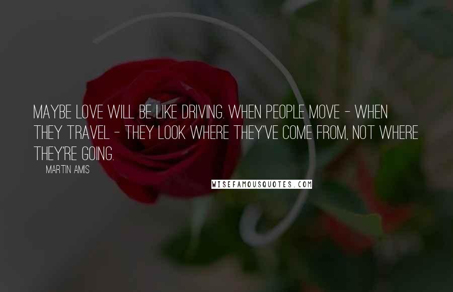 Martin Amis Quotes: Maybe love will be like driving. When people move - when they travel - they look where they've come from, not where they're going.