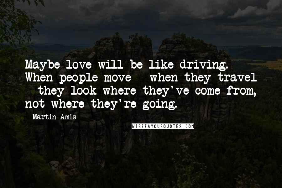 Martin Amis Quotes: Maybe love will be like driving. When people move - when they travel - they look where they've come from, not where they're going.