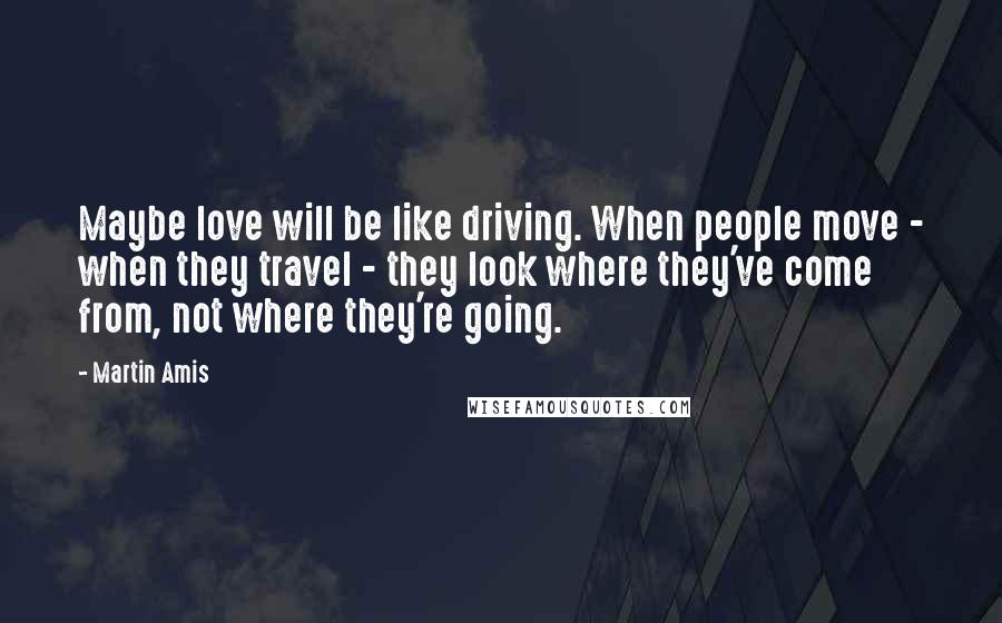 Martin Amis Quotes: Maybe love will be like driving. When people move - when they travel - they look where they've come from, not where they're going.