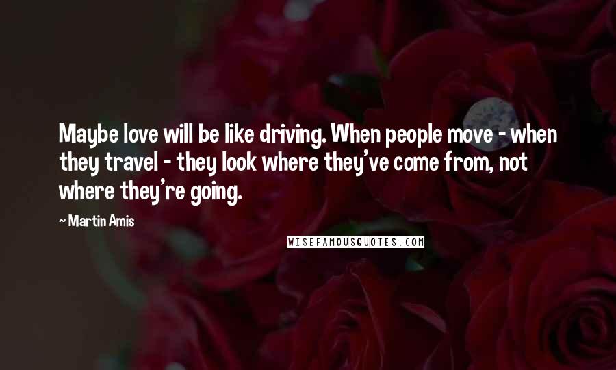 Martin Amis Quotes: Maybe love will be like driving. When people move - when they travel - they look where they've come from, not where they're going.