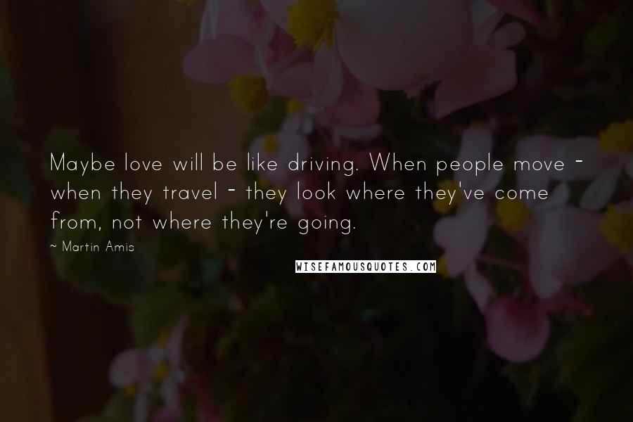 Martin Amis Quotes: Maybe love will be like driving. When people move - when they travel - they look where they've come from, not where they're going.