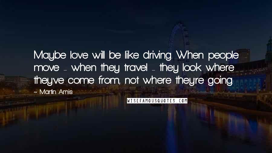 Martin Amis Quotes: Maybe love will be like driving. When people move - when they travel - they look where they've come from, not where they're going.
