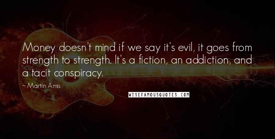 Martin Amis Quotes: Money doesn't mind if we say it's evil, it goes from strength to strength. It's a fiction, an addiction, and a tacit conspiracy.