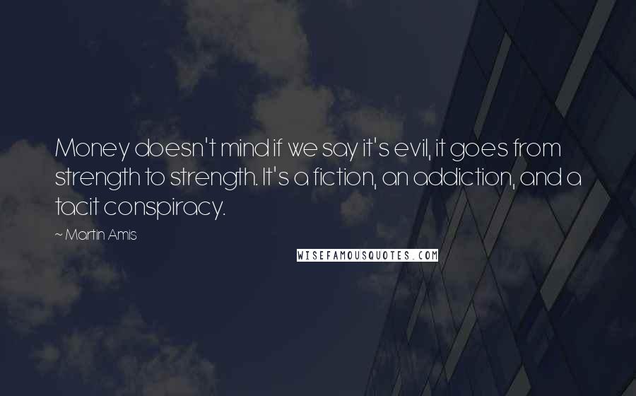 Martin Amis Quotes: Money doesn't mind if we say it's evil, it goes from strength to strength. It's a fiction, an addiction, and a tacit conspiracy.