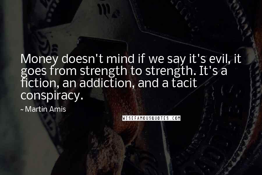 Martin Amis Quotes: Money doesn't mind if we say it's evil, it goes from strength to strength. It's a fiction, an addiction, and a tacit conspiracy.