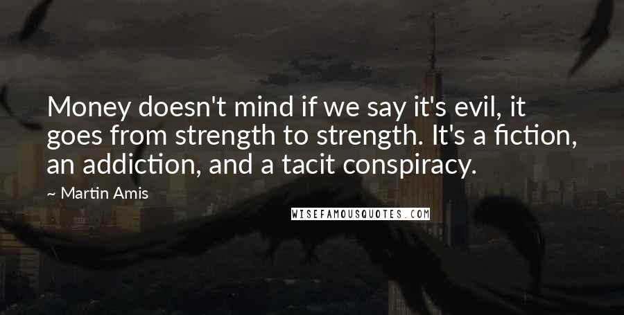 Martin Amis Quotes: Money doesn't mind if we say it's evil, it goes from strength to strength. It's a fiction, an addiction, and a tacit conspiracy.