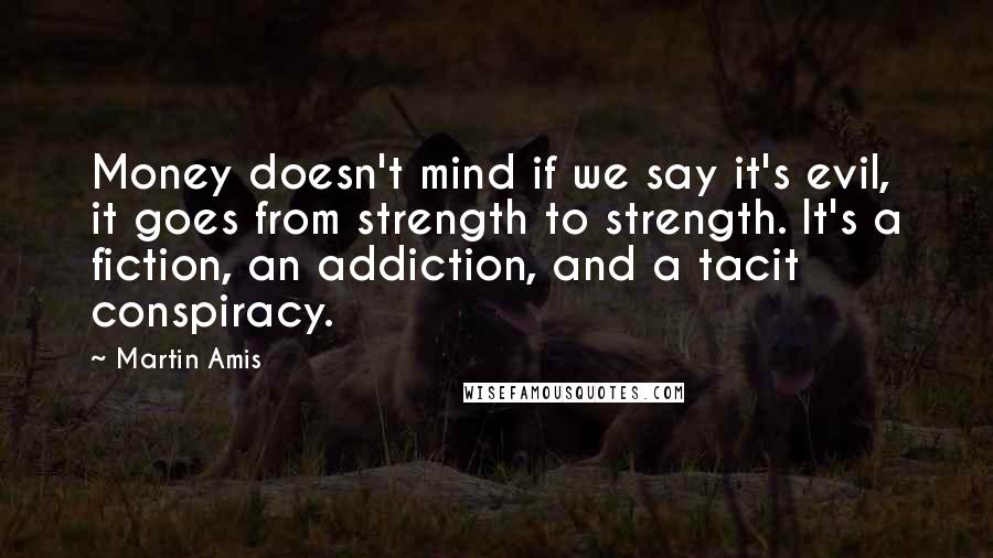 Martin Amis Quotes: Money doesn't mind if we say it's evil, it goes from strength to strength. It's a fiction, an addiction, and a tacit conspiracy.