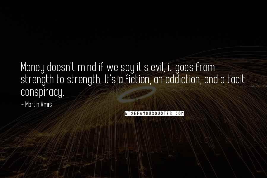 Martin Amis Quotes: Money doesn't mind if we say it's evil, it goes from strength to strength. It's a fiction, an addiction, and a tacit conspiracy.