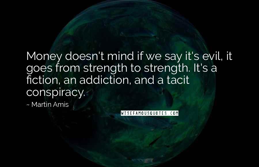 Martin Amis Quotes: Money doesn't mind if we say it's evil, it goes from strength to strength. It's a fiction, an addiction, and a tacit conspiracy.
