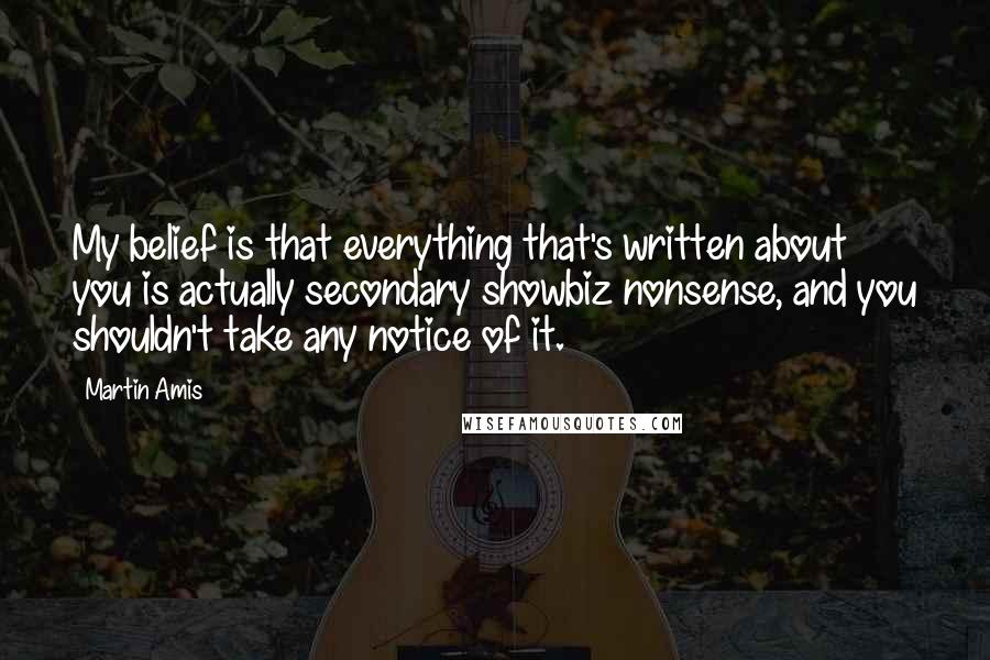 Martin Amis Quotes: My belief is that everything that's written about you is actually secondary showbiz nonsense, and you shouldn't take any notice of it.