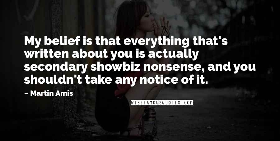 Martin Amis Quotes: My belief is that everything that's written about you is actually secondary showbiz nonsense, and you shouldn't take any notice of it.