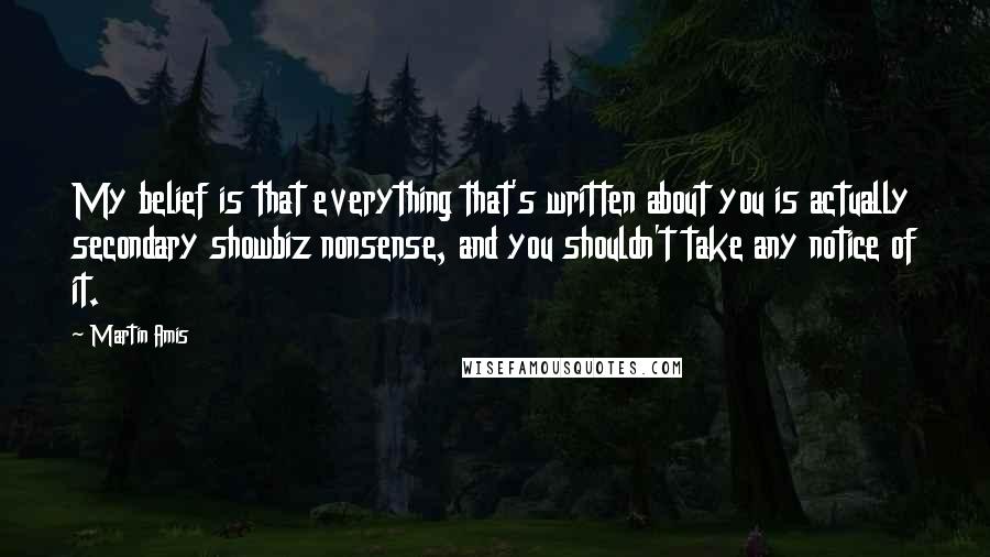Martin Amis Quotes: My belief is that everything that's written about you is actually secondary showbiz nonsense, and you shouldn't take any notice of it.