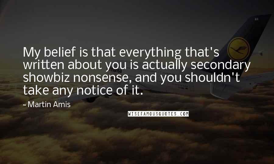 Martin Amis Quotes: My belief is that everything that's written about you is actually secondary showbiz nonsense, and you shouldn't take any notice of it.