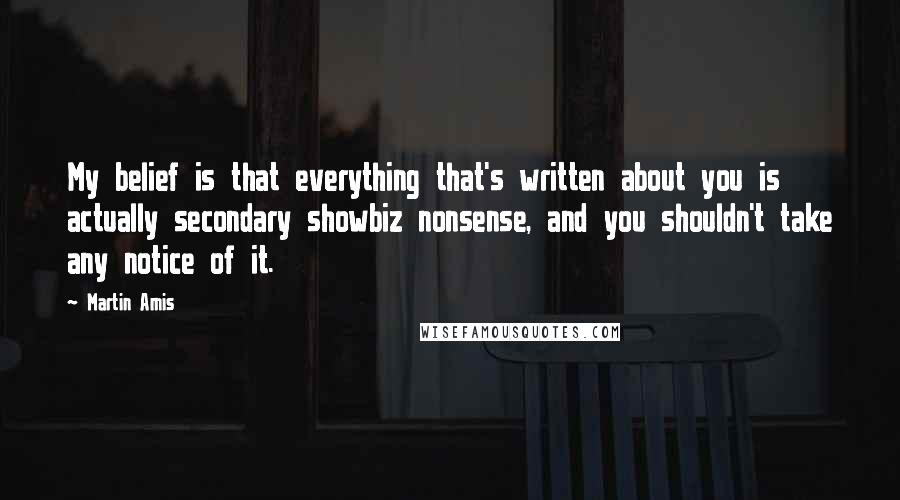 Martin Amis Quotes: My belief is that everything that's written about you is actually secondary showbiz nonsense, and you shouldn't take any notice of it.