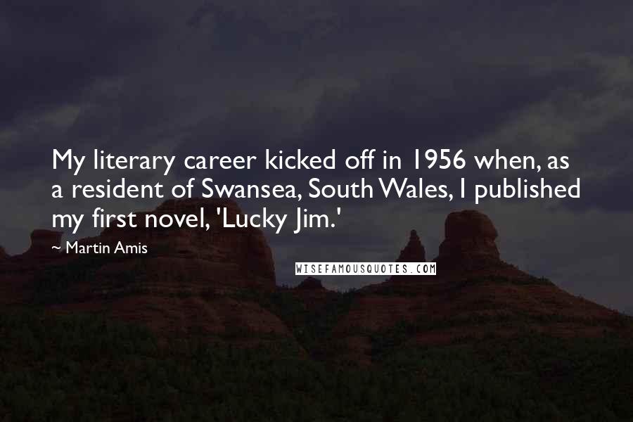 Martin Amis Quotes: My literary career kicked off in 1956 when, as a resident of Swansea, South Wales, I published my first novel, 'Lucky Jim.'