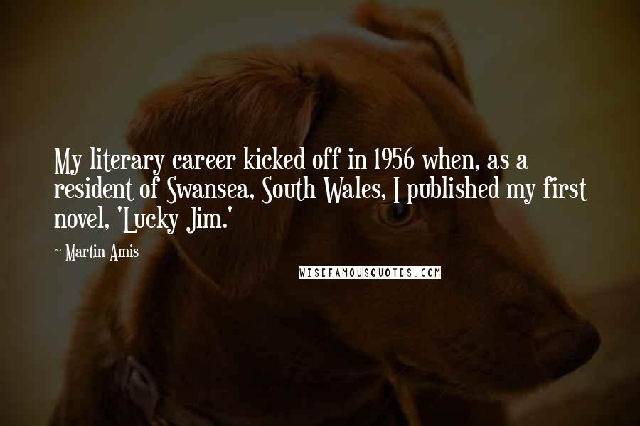 Martin Amis Quotes: My literary career kicked off in 1956 when, as a resident of Swansea, South Wales, I published my first novel, 'Lucky Jim.'