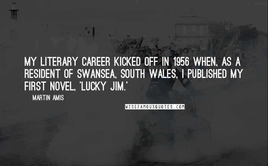 Martin Amis Quotes: My literary career kicked off in 1956 when, as a resident of Swansea, South Wales, I published my first novel, 'Lucky Jim.'