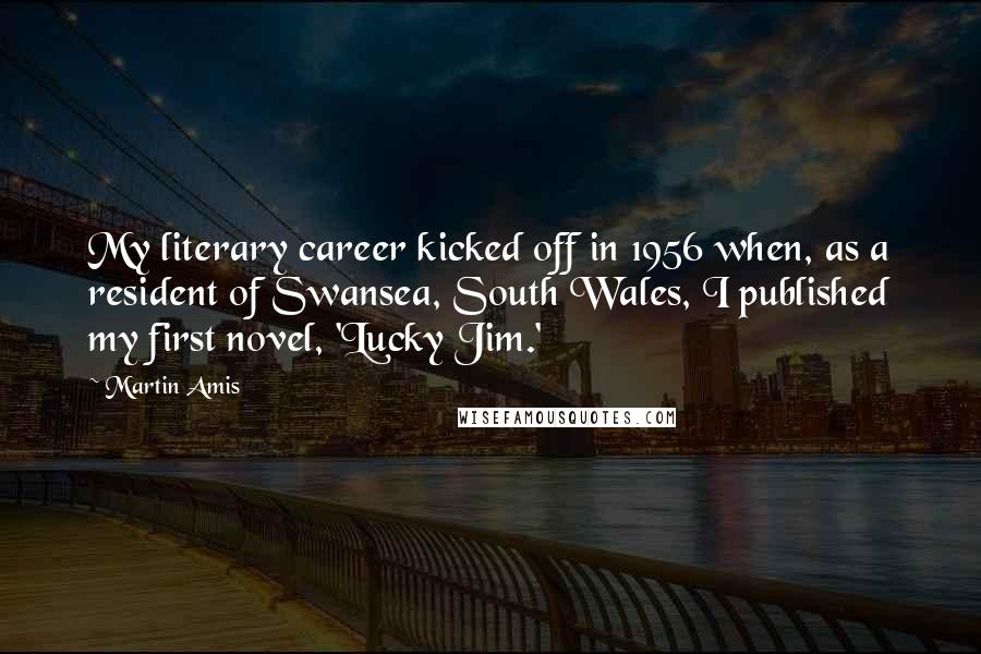 Martin Amis Quotes: My literary career kicked off in 1956 when, as a resident of Swansea, South Wales, I published my first novel, 'Lucky Jim.'