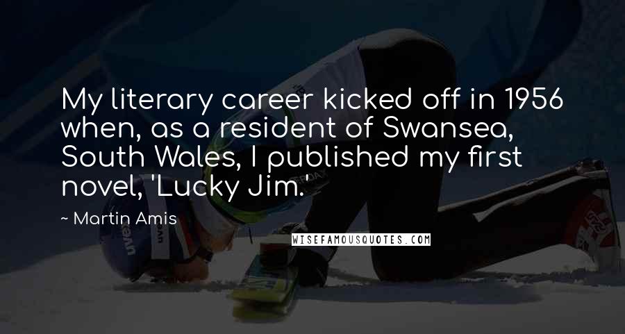 Martin Amis Quotes: My literary career kicked off in 1956 when, as a resident of Swansea, South Wales, I published my first novel, 'Lucky Jim.'