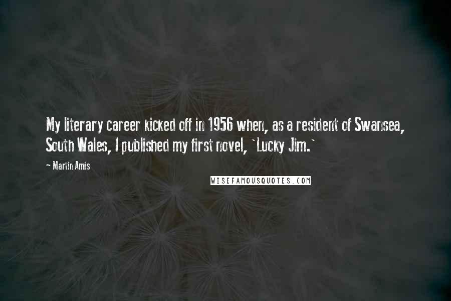 Martin Amis Quotes: My literary career kicked off in 1956 when, as a resident of Swansea, South Wales, I published my first novel, 'Lucky Jim.'