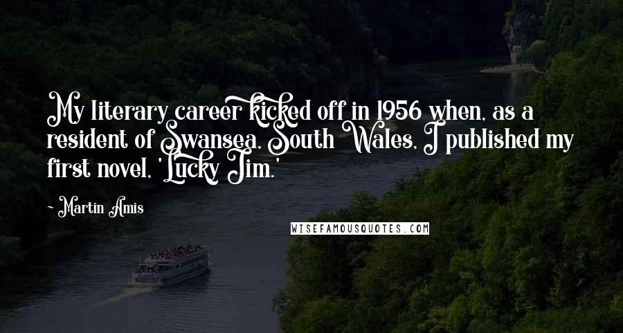 Martin Amis Quotes: My literary career kicked off in 1956 when, as a resident of Swansea, South Wales, I published my first novel, 'Lucky Jim.'