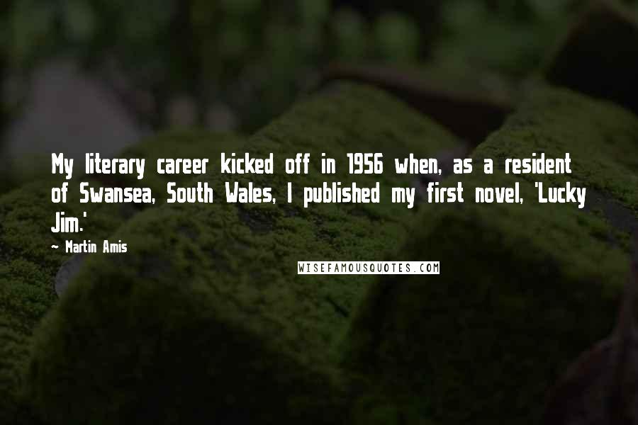 Martin Amis Quotes: My literary career kicked off in 1956 when, as a resident of Swansea, South Wales, I published my first novel, 'Lucky Jim.'