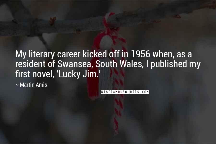 Martin Amis Quotes: My literary career kicked off in 1956 when, as a resident of Swansea, South Wales, I published my first novel, 'Lucky Jim.'