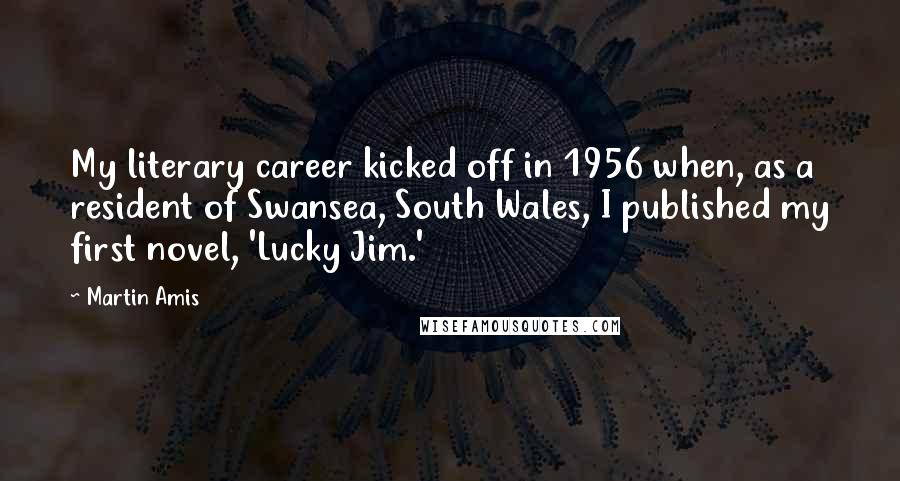 Martin Amis Quotes: My literary career kicked off in 1956 when, as a resident of Swansea, South Wales, I published my first novel, 'Lucky Jim.'