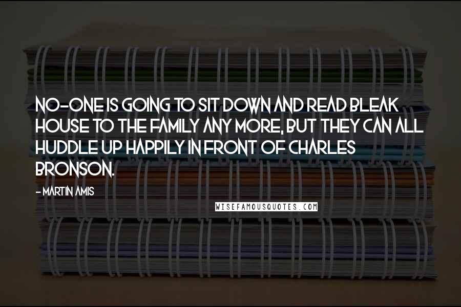 Martin Amis Quotes: No-one is going to sit down and read Bleak House to the family any more, but they can all huddle up happily in front of Charles Bronson.