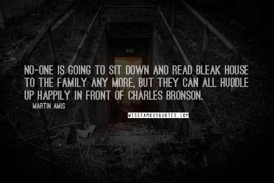 Martin Amis Quotes: No-one is going to sit down and read Bleak House to the family any more, but they can all huddle up happily in front of Charles Bronson.