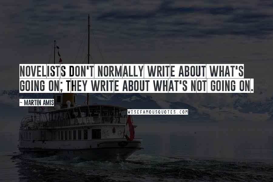 Martin Amis Quotes: Novelists don't normally write about what's going on; they write about what's not going on.