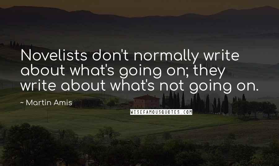 Martin Amis Quotes: Novelists don't normally write about what's going on; they write about what's not going on.