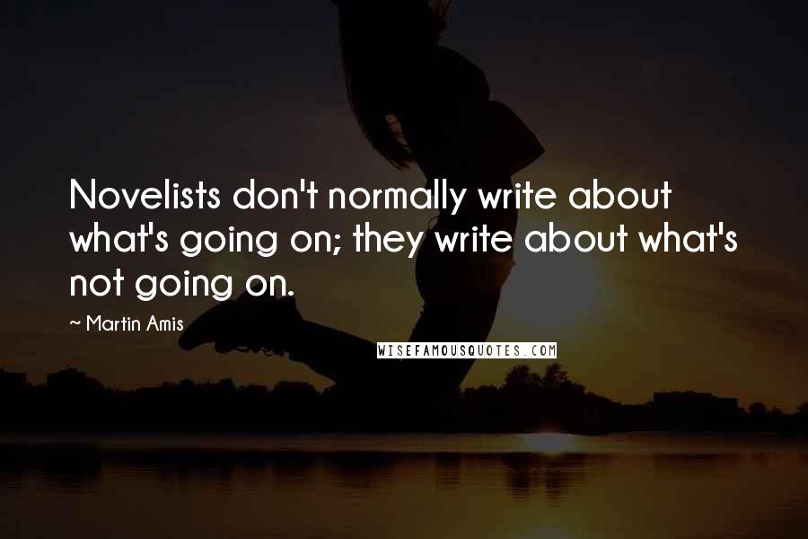 Martin Amis Quotes: Novelists don't normally write about what's going on; they write about what's not going on.