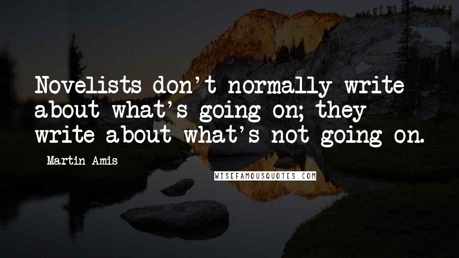 Martin Amis Quotes: Novelists don't normally write about what's going on; they write about what's not going on.