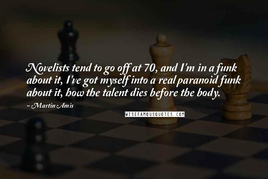 Martin Amis Quotes: Novelists tend to go off at 70, and I'm in a funk about it, I've got myself into a real paranoid funk about it, how the talent dies before the body.