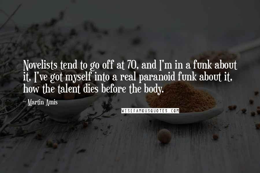 Martin Amis Quotes: Novelists tend to go off at 70, and I'm in a funk about it, I've got myself into a real paranoid funk about it, how the talent dies before the body.