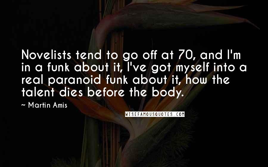 Martin Amis Quotes: Novelists tend to go off at 70, and I'm in a funk about it, I've got myself into a real paranoid funk about it, how the talent dies before the body.