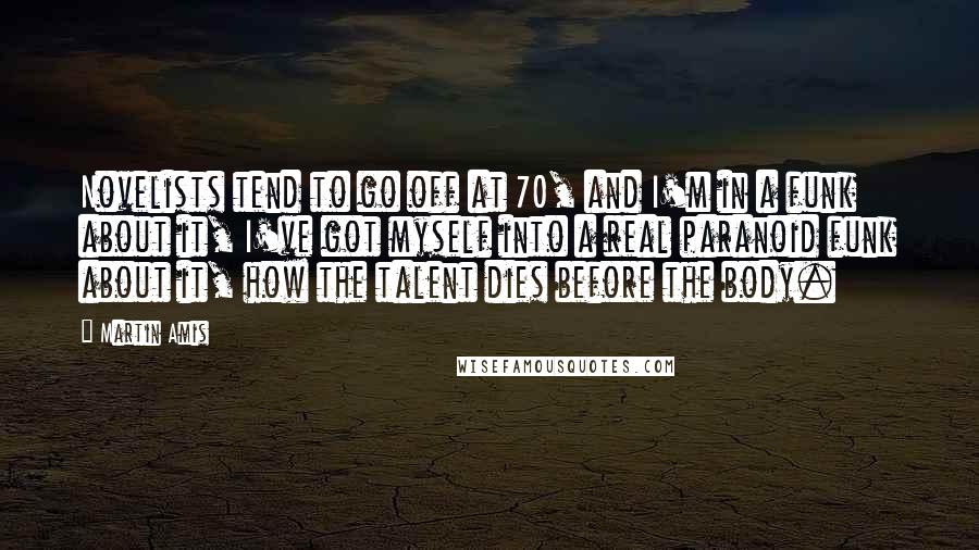 Martin Amis Quotes: Novelists tend to go off at 70, and I'm in a funk about it, I've got myself into a real paranoid funk about it, how the talent dies before the body.