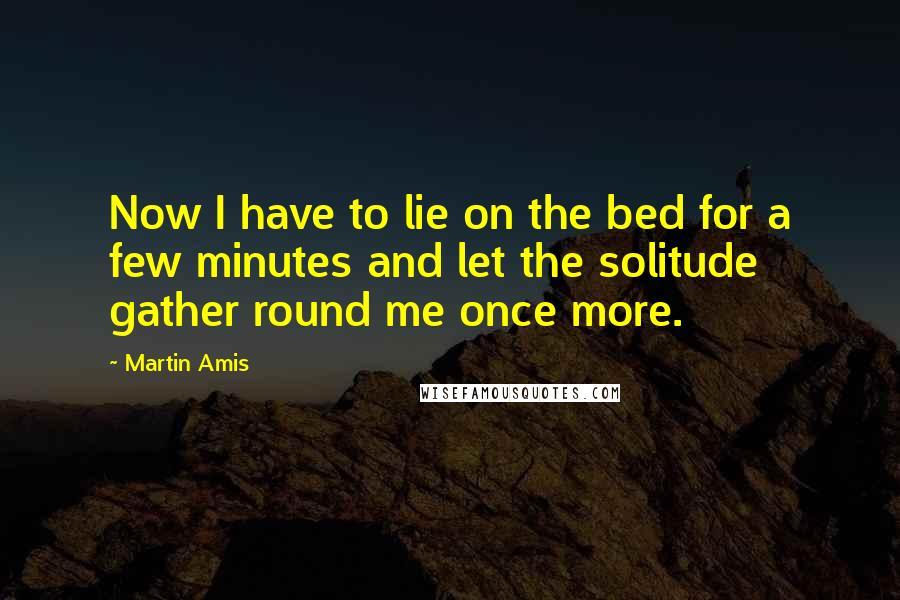 Martin Amis Quotes: Now I have to lie on the bed for a few minutes and let the solitude gather round me once more.