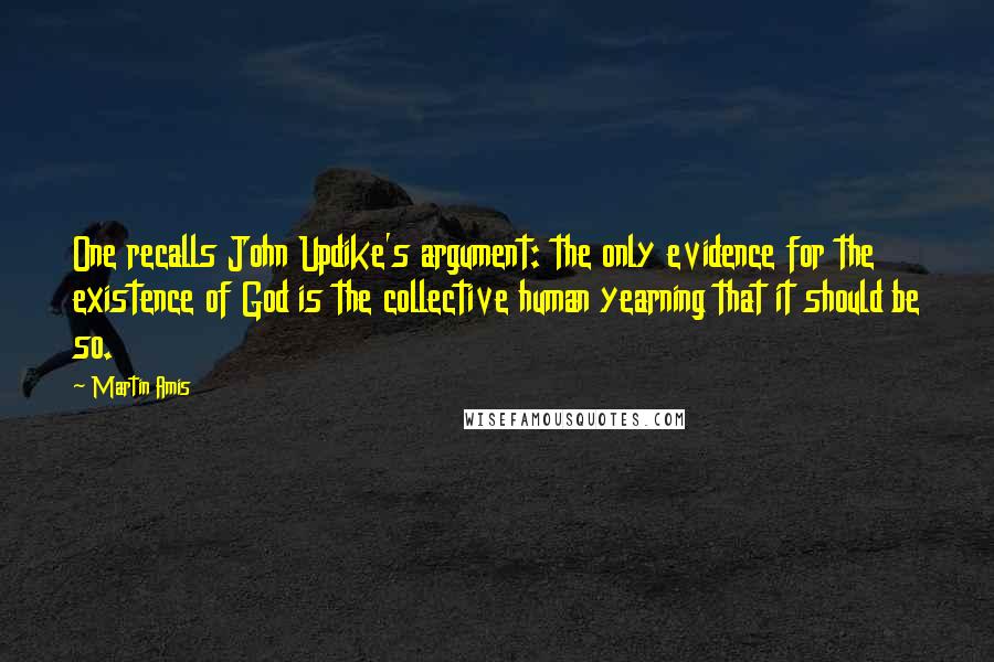 Martin Amis Quotes: One recalls John Updike's argument: the only evidence for the existence of God is the collective human yearning that it should be so.