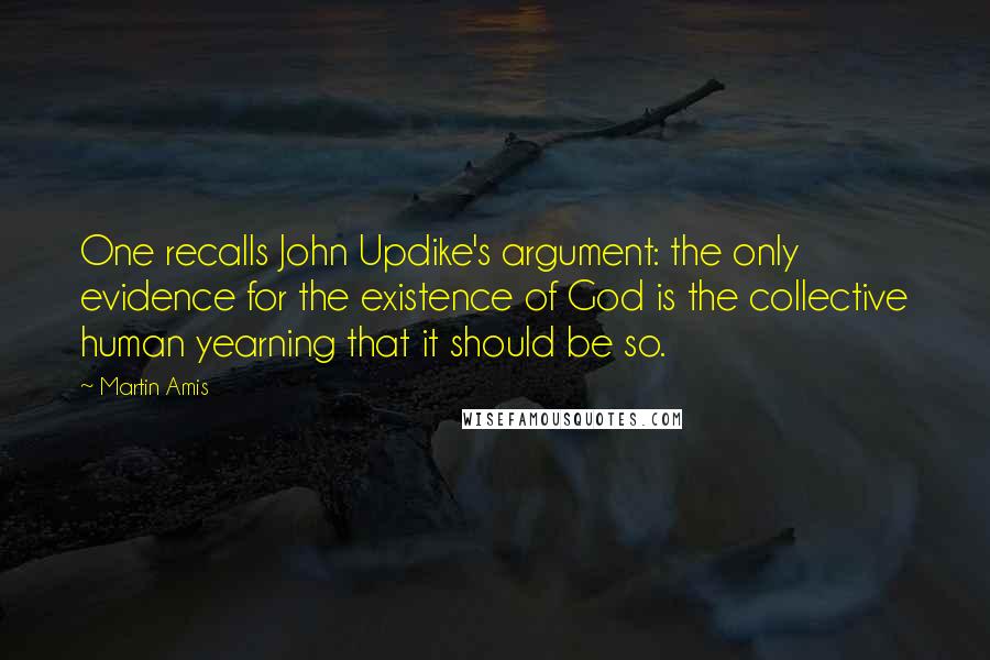 Martin Amis Quotes: One recalls John Updike's argument: the only evidence for the existence of God is the collective human yearning that it should be so.