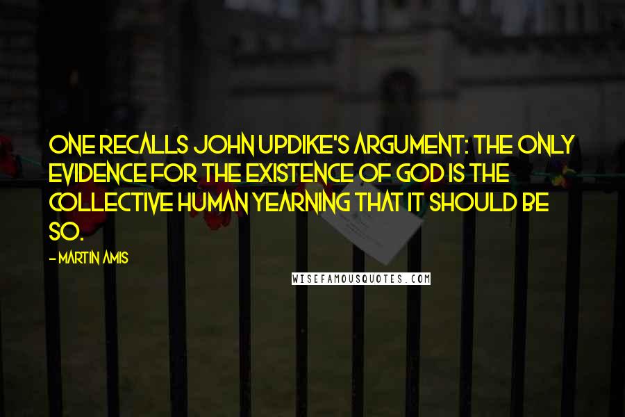 Martin Amis Quotes: One recalls John Updike's argument: the only evidence for the existence of God is the collective human yearning that it should be so.