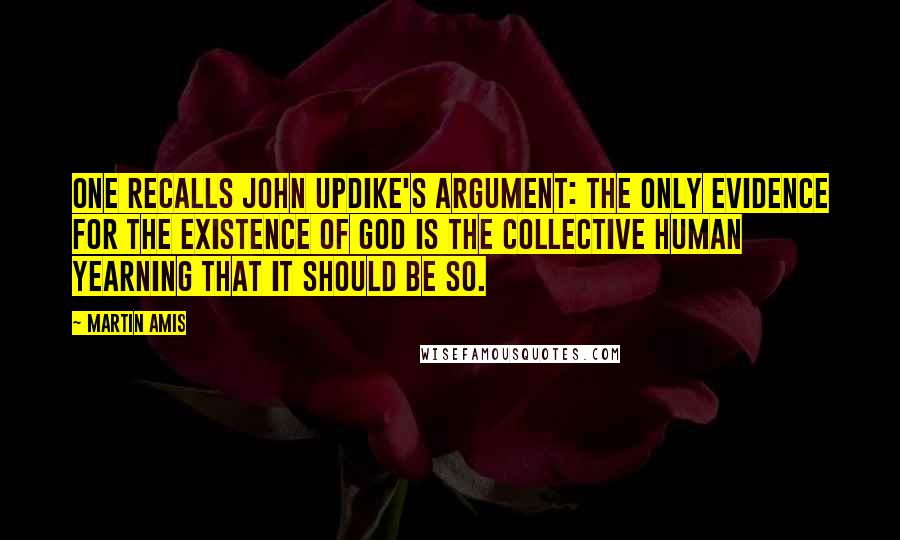 Martin Amis Quotes: One recalls John Updike's argument: the only evidence for the existence of God is the collective human yearning that it should be so.