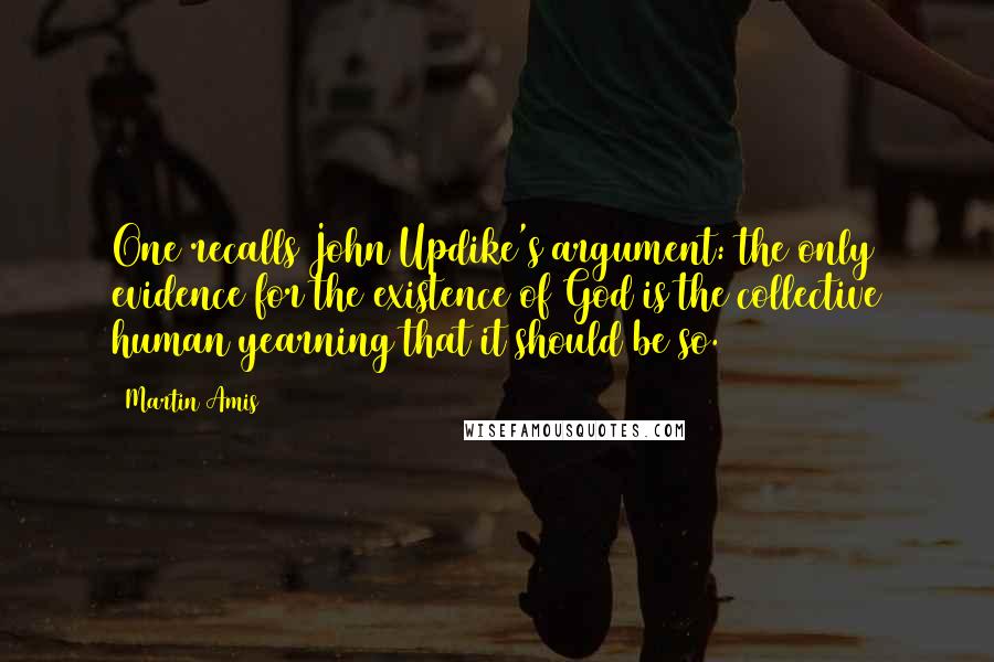 Martin Amis Quotes: One recalls John Updike's argument: the only evidence for the existence of God is the collective human yearning that it should be so.