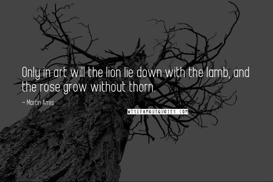 Martin Amis Quotes: Only in art will the lion lie down with the lamb, and the rose grow without thorn.