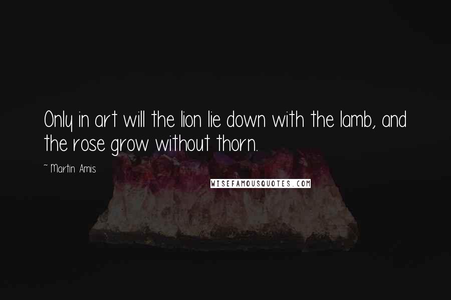 Martin Amis Quotes: Only in art will the lion lie down with the lamb, and the rose grow without thorn.
